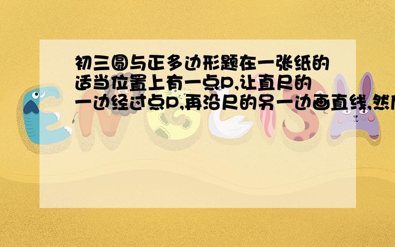 初三圆与正多边形题在一张纸的适当位置上有一点P,让直尺的一边经过点P,再沿尺的另一边画直线,然后转动直尺（始终使尺的一边