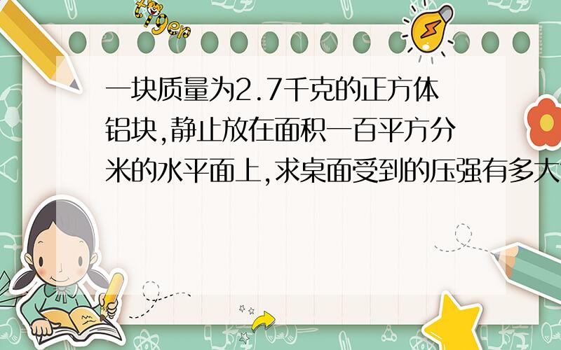 一块质量为2.7千克的正方体铝块,静止放在面积一百平方分米的水平面上,求桌面受到的压强有多大?