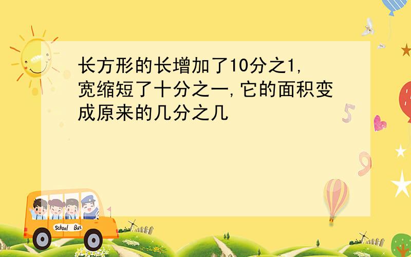 长方形的长增加了10分之1,宽缩短了十分之一,它的面积变成原来的几分之几