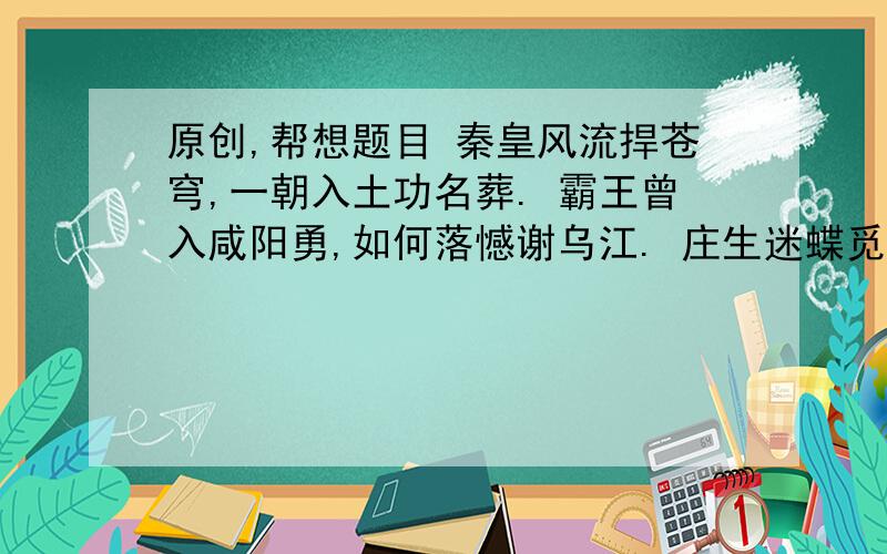 原创,帮想题目 秦皇风流捍苍穹,一朝入土功名葬. 霸王曾入咸阳勇,如何落憾谢乌江. 庄生迷蝶觅静空