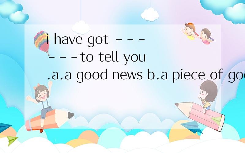 i have got ------to tell you.a.a good news b.a piece of good