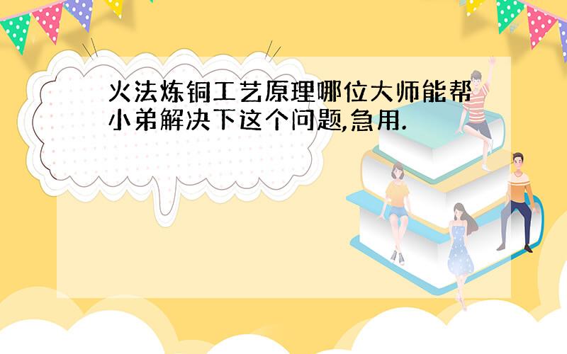 火法炼铜工艺原理哪位大师能帮小弟解决下这个问题,急用.