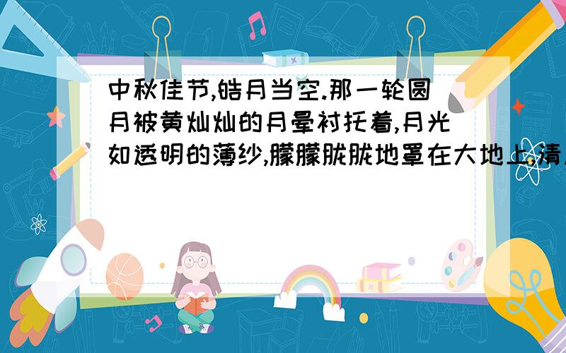 中秋佳节,皓月当空.那一轮圆月被黄灿灿的月晕衬托着,月光如透明的薄纱,朦朦胧胧地罩在大地上,清风拂