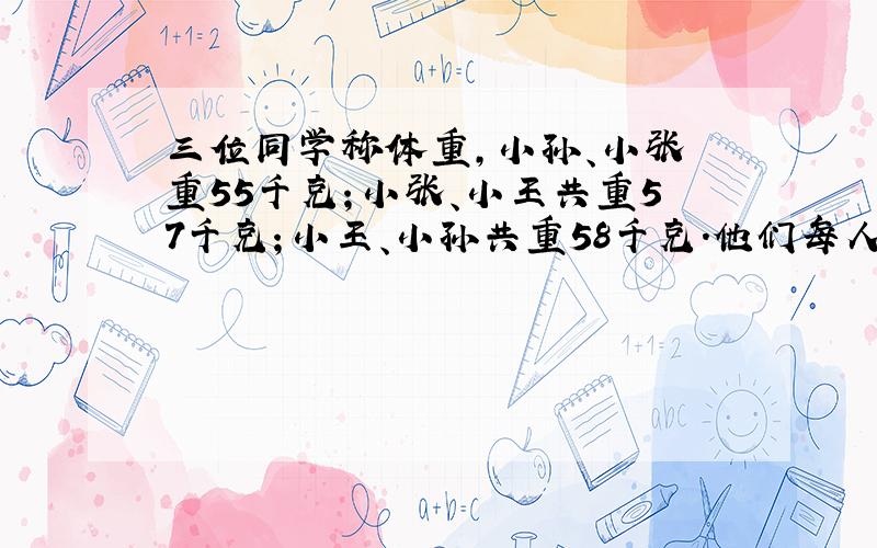 三位同学称体重,小孙、小张芣重55千克；小张、小王共重57千克；小王、小孙共重58千克.他们每人的体