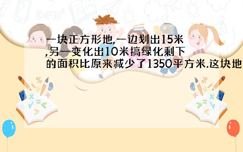 一块正方形地,一边划出15米,另一变化出10米搞绿化剩下的面积比原来减少了1350平方米.这块地原来的面积是