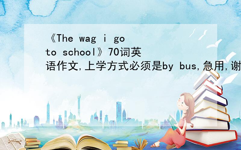 《The wag i go to school》70词英语作文,上学方式必须是by bus,急用,谢谢!