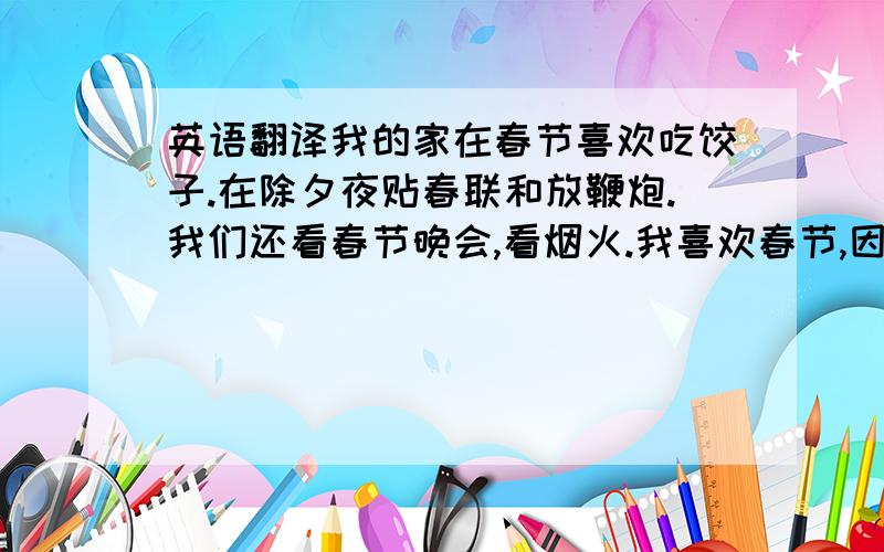 英语翻译我的家在春节喜欢吃饺子.在除夕夜贴春联和放鞭炮.我们还看春节晚会,看烟火.我喜欢春节,因为在春节我有很多压岁钱.