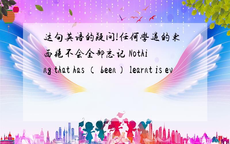 这句英语的疑问!任何学过的东西绝不会全部忘记 Nothing that has （ been） learnt is ev