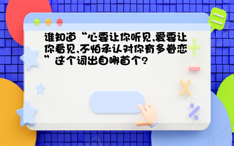 谁知道“心要让你听见,爱要让你看见,不怕承认对你有多眷恋”这个词出自哪首个?