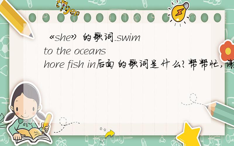 《she》的歌词.swim to the oceans hore fish in后面的歌词是什么?帮帮忙,谢啦