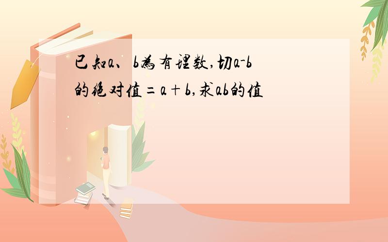 已知a、b为有理数,切a-b的绝对值=a+b,求ab的值