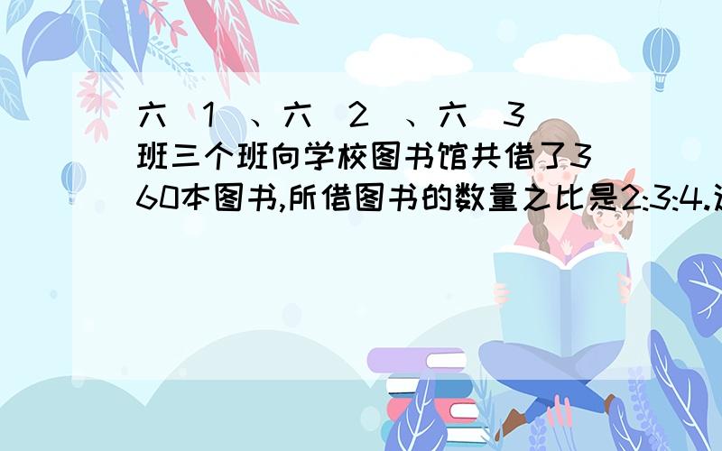 六(1)、六(2)、六(3)班三个班向学校图书馆共借了360本图书,所借图书的数量之比是2:3:4.这三个班各借了多少