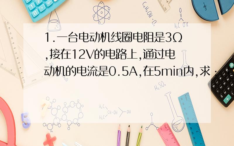 1.一台电动机线圈电阻是3Ω,接在12V的电路上,通过电动机的电流是0.5A,在5min内,求：（1）电流做的功；（2）