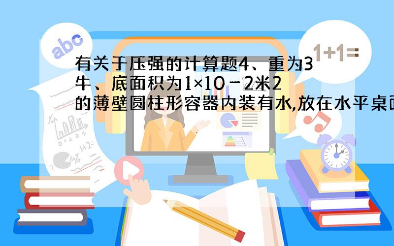 有关于压强的计算题4、重为3牛、底面积为1×10－2米2的薄壁圆柱形容器内装有水,放在水平桌面的中央,若容器中水的质量为