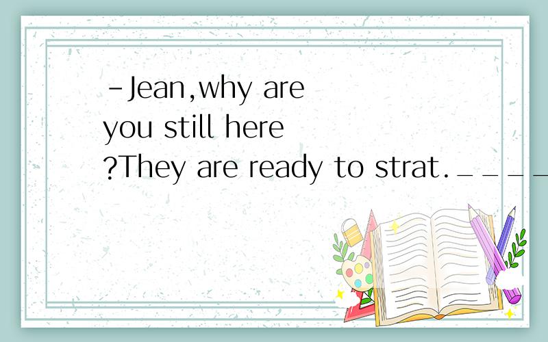 -Jean,why are you still here?They are ready to strat.____I a