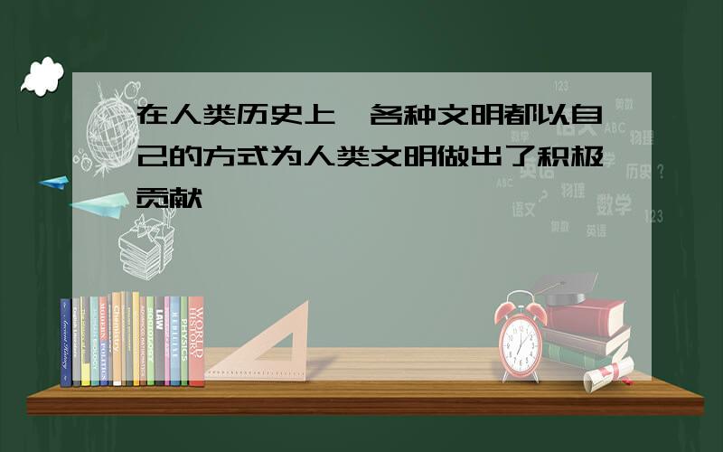 在人类历史上,各种文明都以自己的方式为人类文明做出了积极贡献