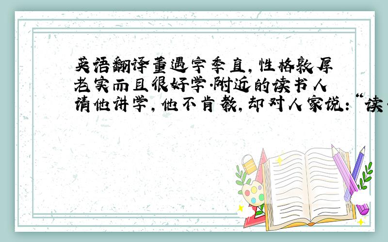 英语翻译董遇字季直,性格敦厚老实而且很好学.附近的读书人请他讲学,他不肯教,却对人家说：“读书百遍,其义自见.”请教的人