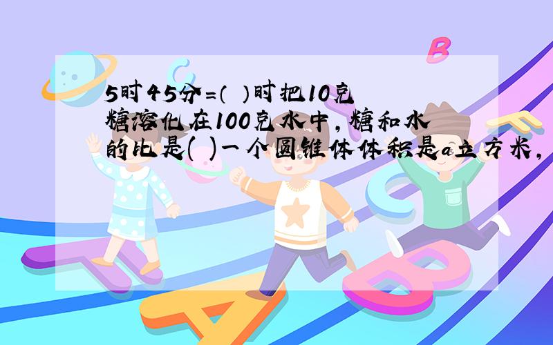 5时45分＝（ ）时把10克糖溶化在100克水中,糖和水的比是( )一个圆锥体体积是a立方米,一个与它等底等高的圆柱的体