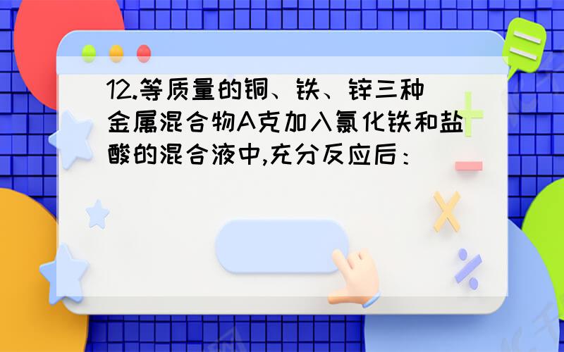 12.等质量的铜、铁、锌三种金属混合物A克加入氯化铁和盐酸的混合液中,充分反应后：