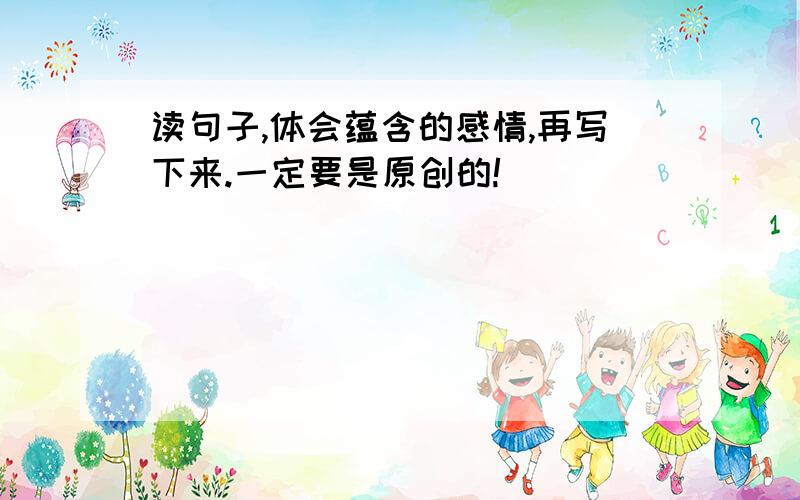 读句子,体会蕴含的感情,再写下来.一定要是原创的!