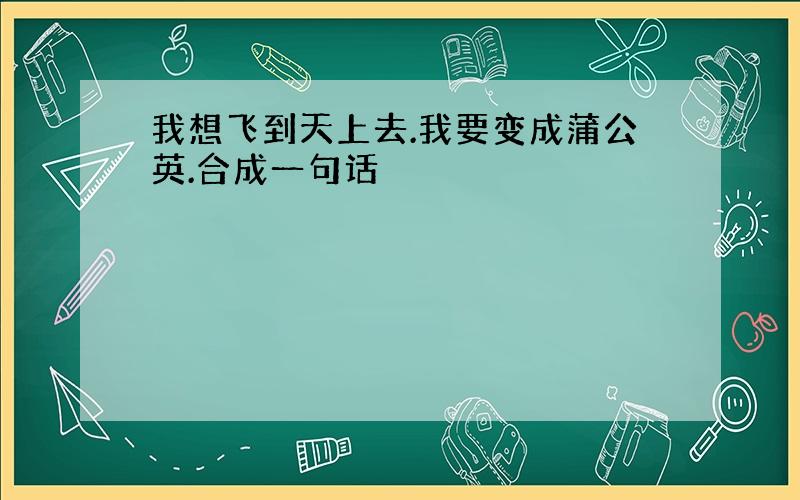 我想飞到天上去.我要变成蒲公英.合成一句话