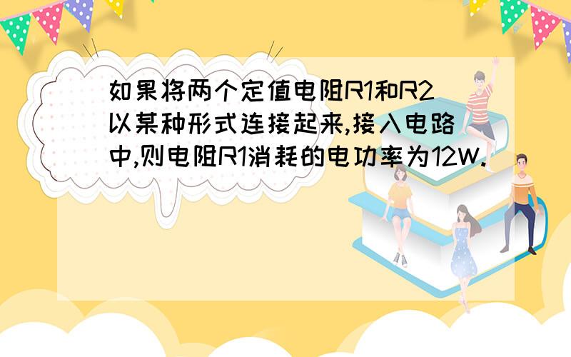 如果将两个定值电阻R1和R2以某种形式连接起来,接入电路中,则电阻R1消耗的电功率为12W.