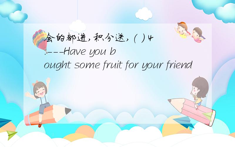 会的都进,积分送,( ) 4.---Have you bought some fruit for your friend