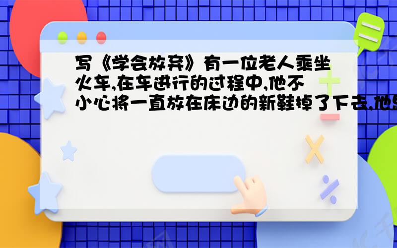 写《学会放弃》有一位老人乘坐火车,在车进行的过程中,他不小心将一直放在床边的新鞋掉了下去,他思索片刻,干脆将另一只鞋丢了