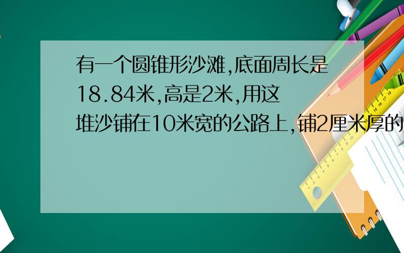 有一个圆锥形沙滩,底面周长是18.84米,高是2米,用这堆沙铺在10米宽的公路上,铺2厘米厚的话,能铺多少米