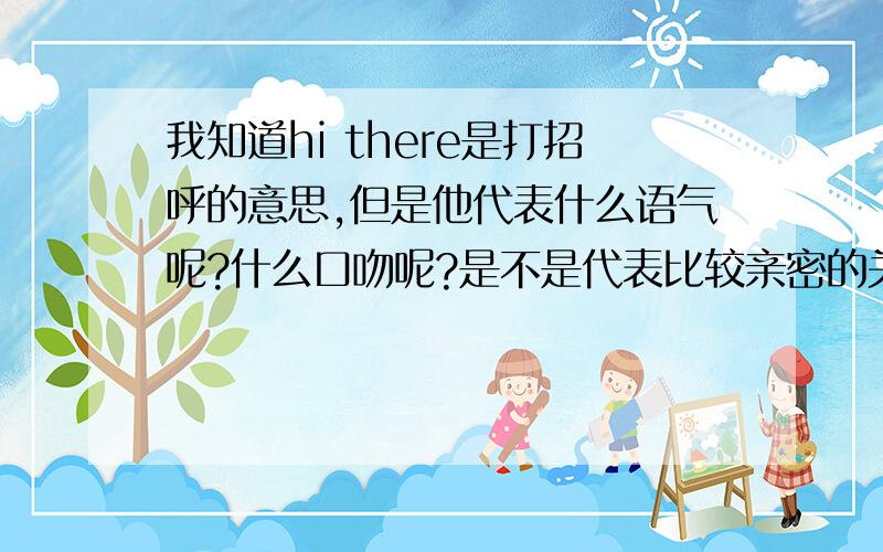 我知道hi there是打招呼的意思,但是他代表什么语气呢?什么口吻呢?是不是代表比较亲密的关系?