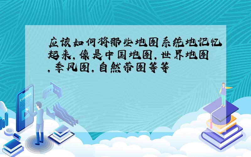 应该如何将那些地图系统地记忆起来,像是中国地图,世界地图,季风图,自然带图等等