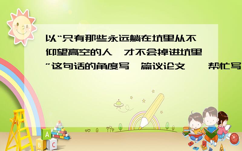 以“只有那些永远躺在坑里从不仰望高空的人,才不会掉进坑里”这句话的角度写一篇议论文……帮忙写一下?