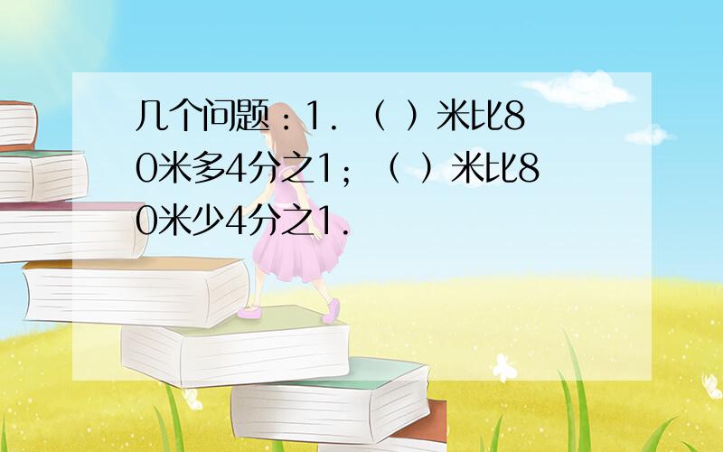 几个问题：1. （ ）米比80米多4分之1；（ ）米比80米少4分之1.