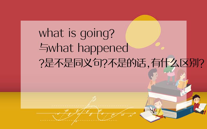 what is going?与what happened?是不是同义句?不是的话,有什么区别?