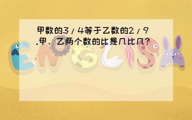 甲数的3/4等于乙数的2/9.甲、乙两个数的比是几比几?