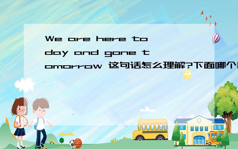 We are here today and gone tomorrow 这句话怎么理解?下面哪个翻译最好?说明原因!