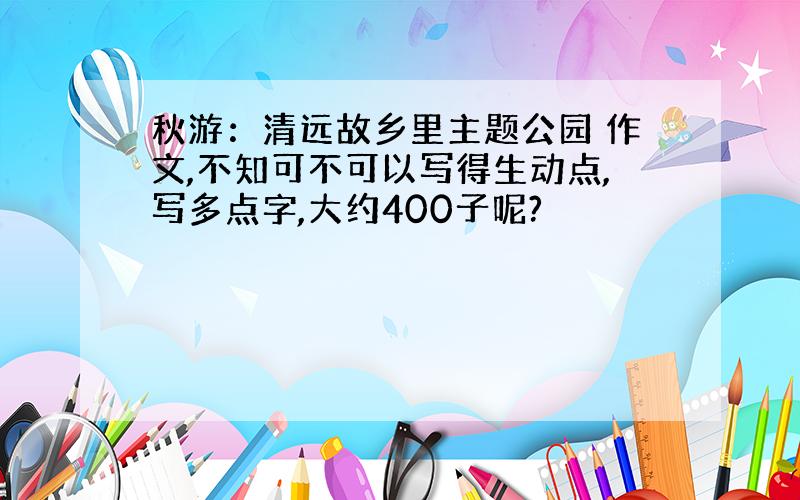 秋游：清远故乡里主题公园 作文,不知可不可以写得生动点,写多点字,大约400子呢?