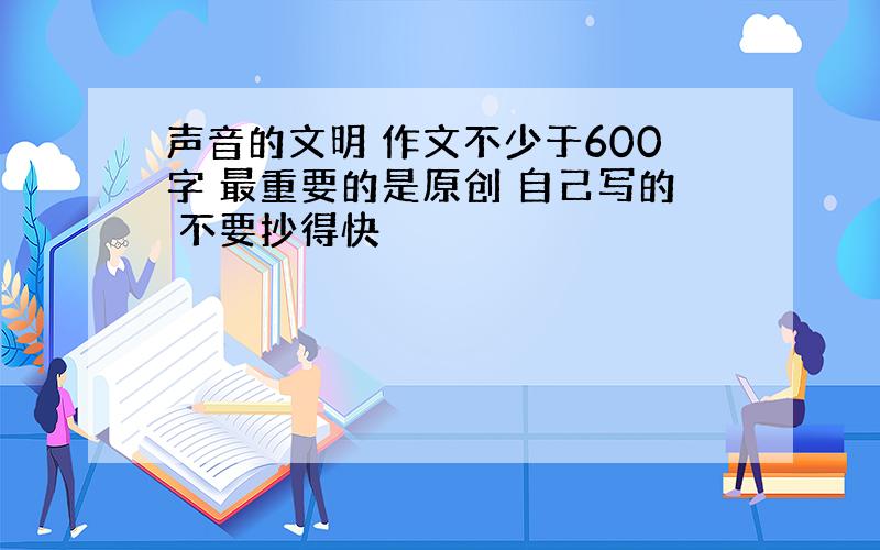 声音的文明 作文不少于600字 最重要的是原创 自己写的 不要抄得快