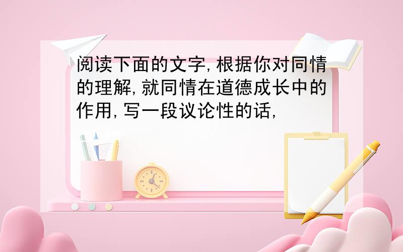 阅读下面的文字,根据你对同情的理解,就同情在道德成长中的作用,写一段议论性的话,