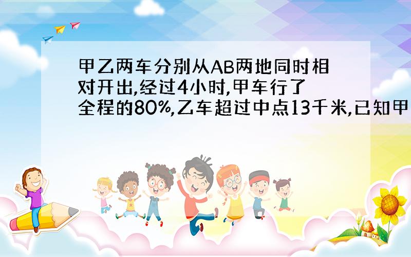 甲乙两车分别从AB两地同时相对开出,经过4小时,甲车行了全程的80%,乙车超过中点13千米,已知甲车比乙车