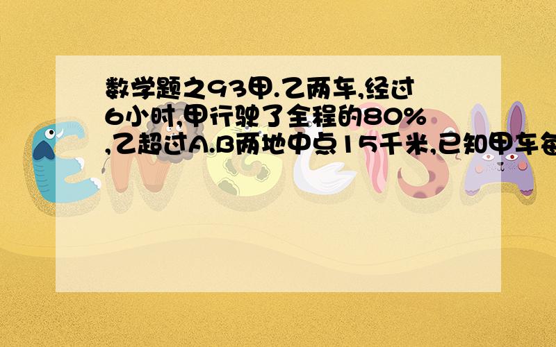 数学题之93甲.乙两车,经过6小时,甲行驶了全程的80%,乙超过A.B两地中点15千米,已知甲车每小时比乙车多行5千米,