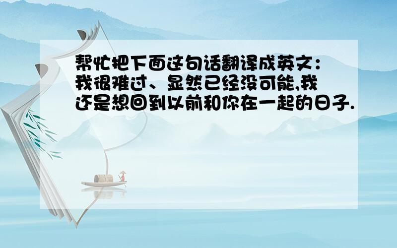 帮忙把下面这句话翻译成英文：我很难过、显然已经没可能,我还是想回到以前和你在一起的日子.