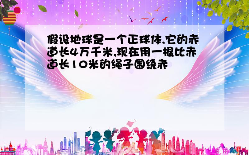 假设地球是一个正球体,它的赤道长4万千米,现在用一根比赤道长10米的绳子围绕赤