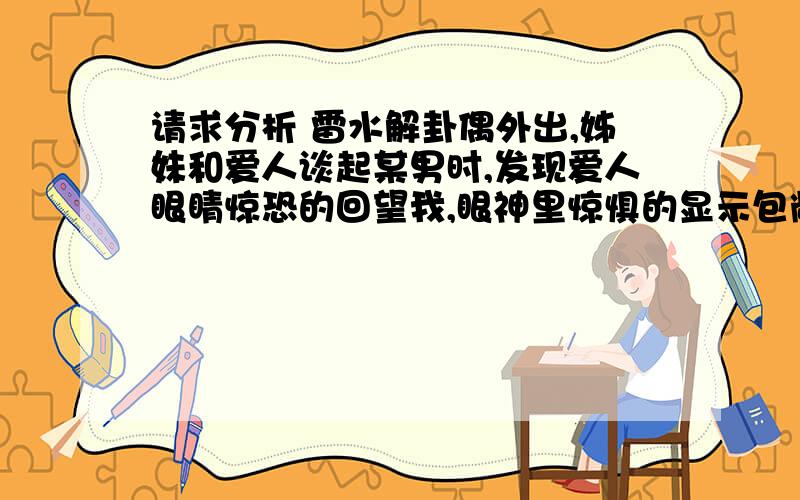 请求分析 雷水解卦偶外出,姊妹和爱人谈起某男时,发现爱人眼睛惊恐的回望我,眼神里惊惧的显示包敞着什么,怕我知道什么?梅花