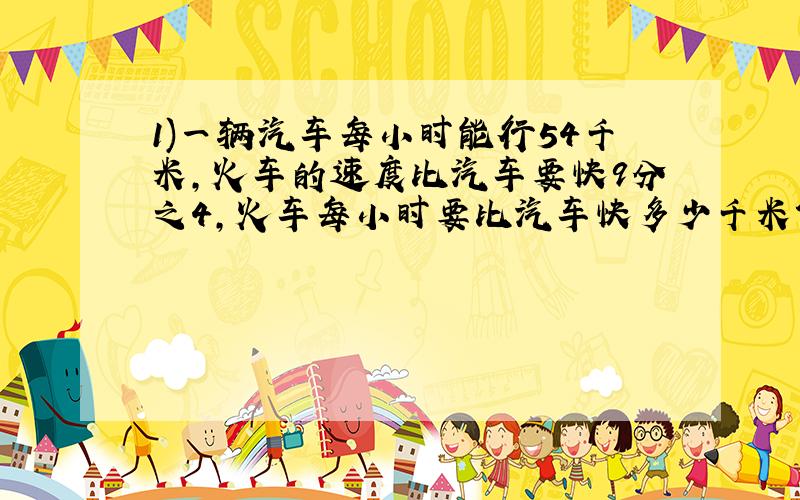 1)一辆汽车每小时能行54千米,火车的速度比汽车要快9分之4,火车每小时要比汽车快多少千米?火车每小时行多少千米?