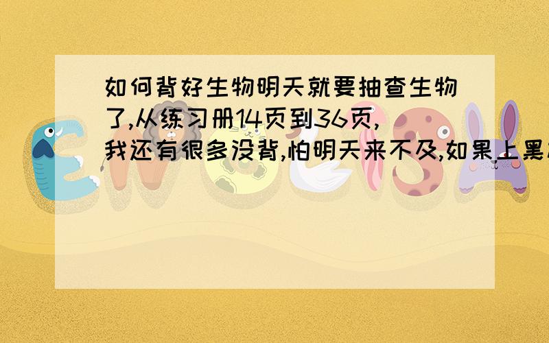 如何背好生物明天就要抽查生物了,从练习册14页到36页,我还有很多没背,怕明天来不及,如果上黑板写不出要罚抄10遍.我该