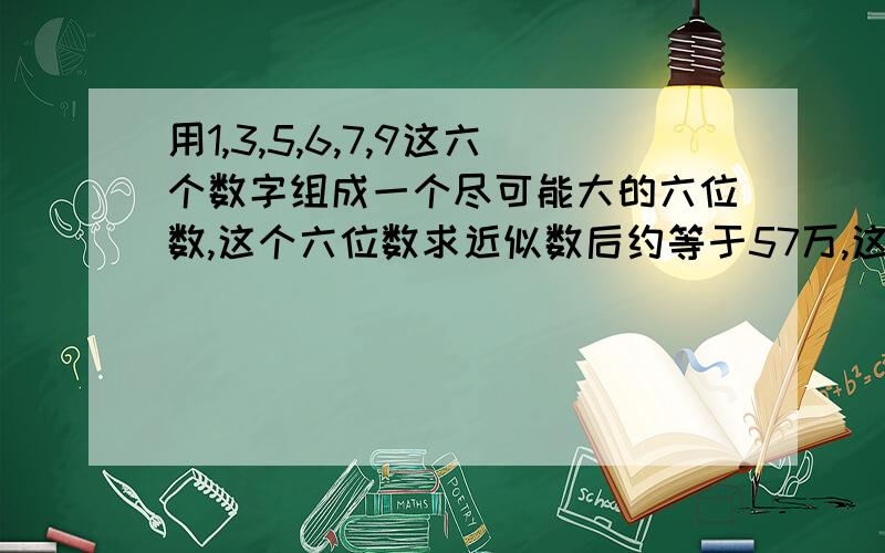 用1,3,5,6,7,9这六个数字组成一个尽可能大的六位数,这个六位数求近似数后约等于57万,这个数是多少?