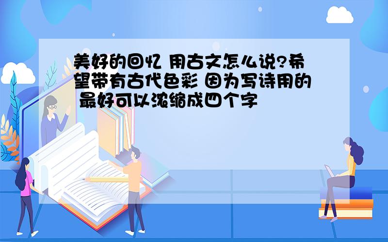 美好的回忆 用古文怎么说?希望带有古代色彩 因为写诗用的 最好可以浓缩成四个字