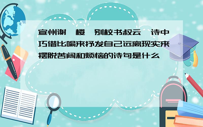 宣州谢朓楼饯别校书叔云,诗中巧借比喻来抒发自己远离现实来摆脱苦闷和烦恼的诗句是什么