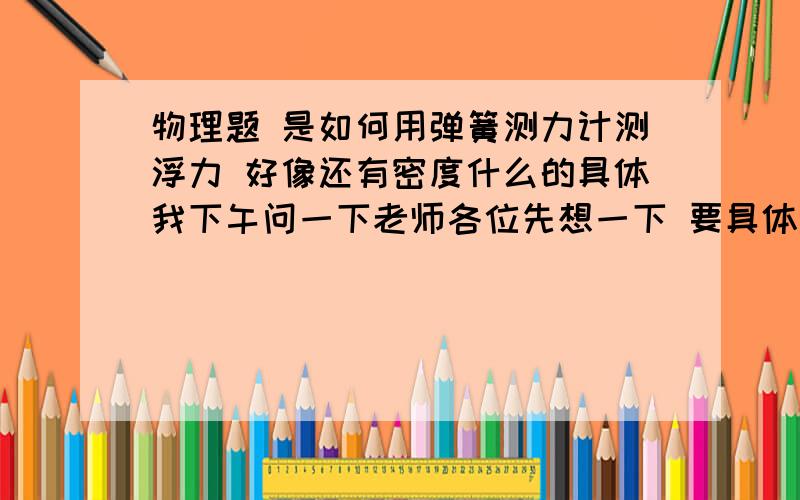 物理题 是如何用弹簧测力计测浮力 好像还有密度什么的具体我下午问一下老师各位先想一下 要具体过程